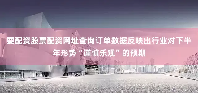 要配资股票配资网址查询订单数据反映出行业对下半年形势“谨慎乐观”的预期