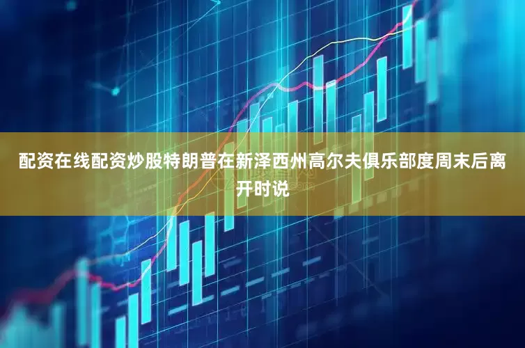 配资在线配资炒股特朗普在新泽西州高尔夫俱乐部度周末后离开时说