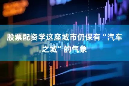 股票配资学这座城市仍保有“汽车之城”的气象