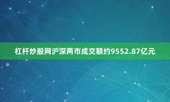杠杆炒股网沪深两市成交额约9552.87亿元