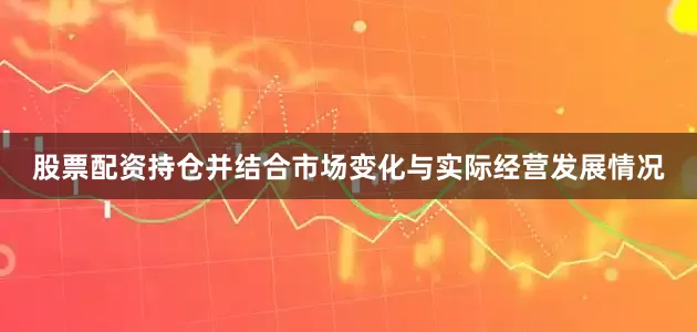 股票配资持仓并结合市场变化与实际经营发展情况