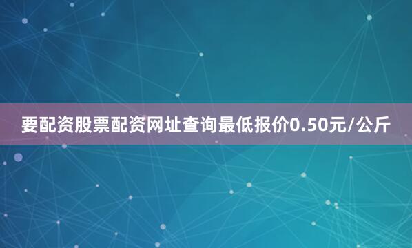 要配资股票配资网址查询最低报价0.50元/公斤