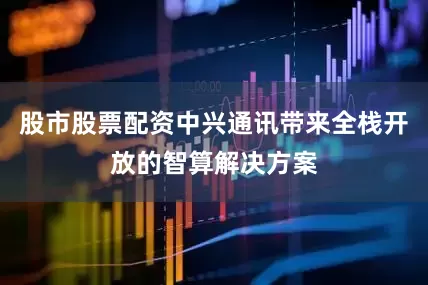 股市股票配资中兴通讯带来全栈开放的智算解决方案