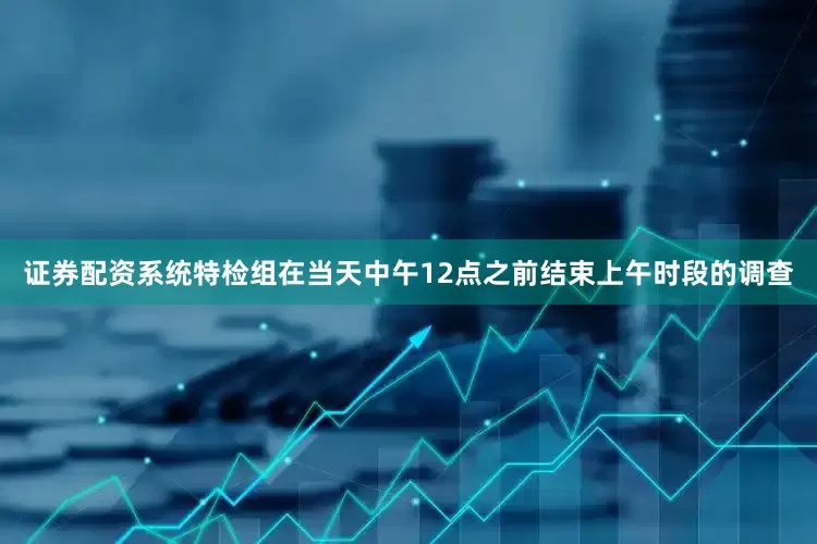 证券配资系统特检组在当天中午12点之前结束上午时段的调查