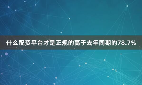 什么配资平台才是正规的高于去年同期的78.7%