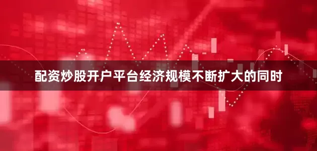 配资炒股开户平台经济规模不断扩大的同时