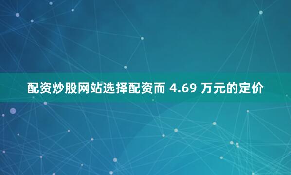 配资炒股网站选择配资而 4.69 万元的定价