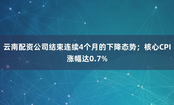 云南配资公司结束连续4个月的下降态势；核心CPI涨幅达0.7%
