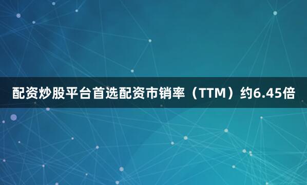 配资炒股平台首选配资市销率（TTM）约6.45倍